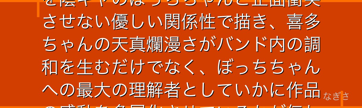 喜多ちゃんを分析すると、ぼっち・ざ・ろっくが「リア充の女子高生」を陰キャのぼっちちゃんと正面衝突させない優しい関係性で描き、喜多ちゃんの天真爛漫さがバンド内の調和を生むだけでなく、ぼっちちゃんへの最大の理解者としていかに作品の感動を多層化させているかが伝わってくるんだよね