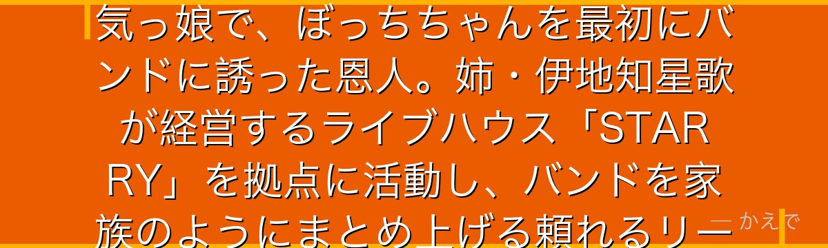 伊地知虹夏は結束バンドのリーダー兼ドラマー！明るく面倒見の良い元気っ娘で、ぼっちちゃんを最初にバンドに誘った恩人。姉・伊地知星歌が経営するライブハウス「STARRY」を拠点に活動し、バンドを家族のようにまとめ上げる頼れるリーダーなんだよ！