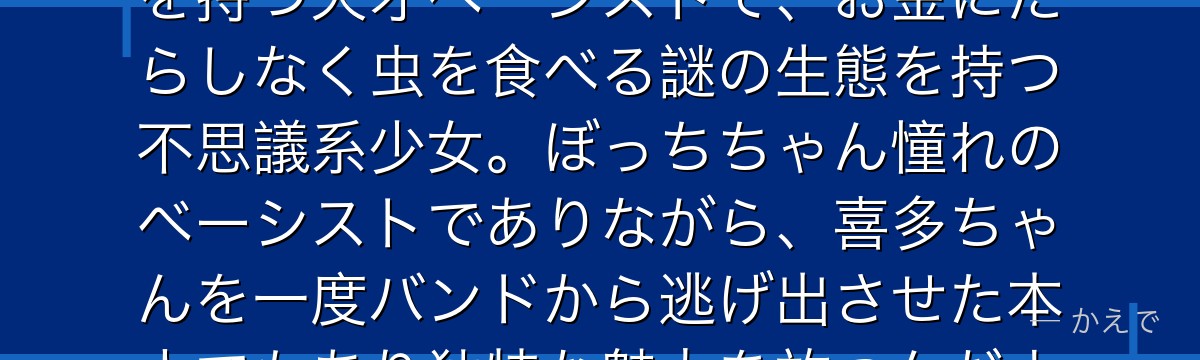 山田リョウは結束バンドのベーシスト！クールでミステリアスな雰囲気を持つ天才ベーシストで、お金にだらしなく虫を食べる謎の生態を持つ不思議系少女。ぼっちちゃん憧れのベーシストでありながら、喜多ちゃんを一度バンドから逃げ出させた本人でもあり独特な魅力を放つんだよ！