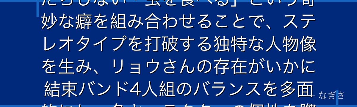 リョウさんを分析すると、ぼっち・ざ・ろっくが「クールな天才ベーシスト」というキャラ造形に「お金にだらしない・虫を食べる」という奇妙な癖を組み合わせることで、ステレオタイプを打破する独特な人物像を生み、リョウさんの存在がいかに結束バンド4人組のバランスを多面的にし、各キャラクターの個性を際立たせているかが伝わってくるんだよね