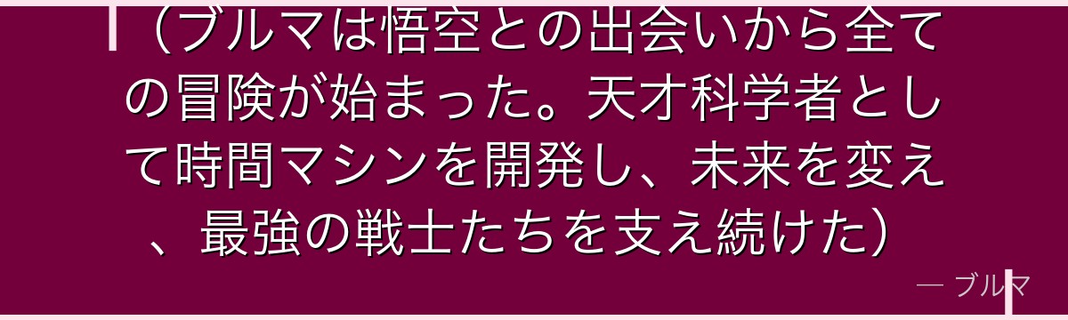 （ブルマは悟空との出会いから全ての冒険が始まった。天才科学者として時間マシンを開発し、未来を変え、最強の戦士たちを支え続けた）