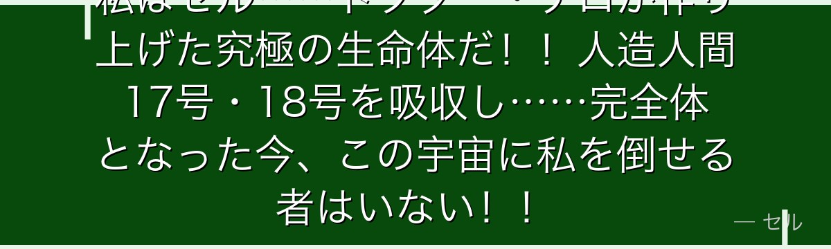 私はセル……ドクター・ゲロが作り上げた究極の生命体だ!!人造人間17号・18号を吸収し……完全体となった今、この宇宙に私を倒せる者はいない!!