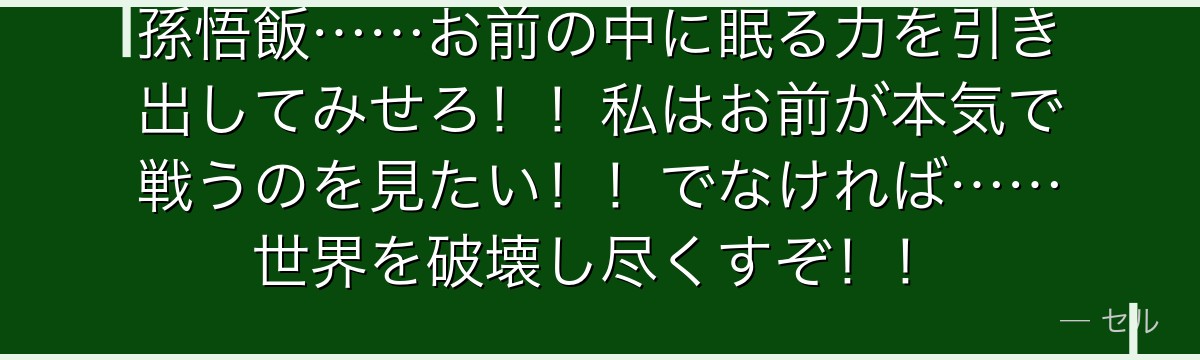 孫悟飯……お前の中に眠る力を引き出してみせろ!!私はお前が本気で戦うのを見たい!!でなければ……世界を破壊し尽くすぞ!!