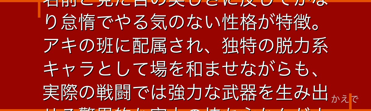 天使の悪魔は触れた人間の寿命を奪う能力を持つデビルハンター！その名前と見た目の美しさに反してかなり怠惰でやる気のない性格が特徴。アキの班に配属され、独特の脱力系キャラとして場を和ませながらも、実際の戦闘では強力な武器を生み出せる驚異的な実力の持ち主なんだよ！