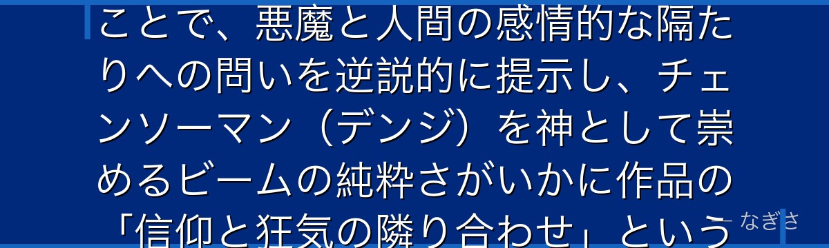 ビームを深掘りすると、チェンソーマンが「悪魔でありながら純粋な感情を持つ存在」としてビームを描くことで、悪魔と人間の感情的な隔たりへの問いを逆説的に提示し、チェンソーマン（デンジ）を神として崇めるビームの純粋さがいかに作品の「信仰と狂気の隣り合わせ」というテーマを体現しているかが伝わってくるんだよね
