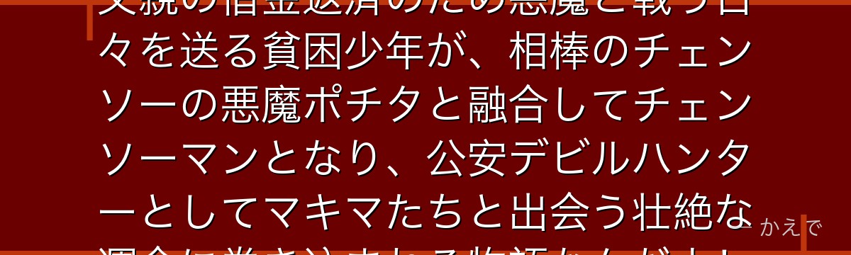 デンジはチェンソーマンの主人公！父親の借金返済のため悪魔と戦う日々を送る貧困少年が、相棒のチェンソーの悪魔ポチタと融合してチェンソーマンとなり、公安デビルハンターとしてマキマたちと出会う壮絶な運命に巻き込まれる物語なんだよ！