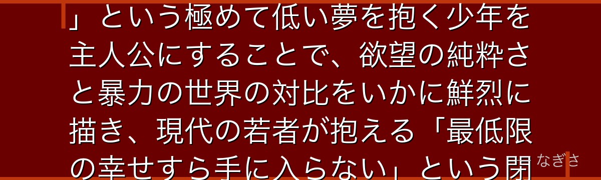デンジを深掘りすると、チェンソーマンが「普通の生活・パンに食パンを塗ること・女の子と付き合うこと」という極めて低い夢を抱く少年を主人公にすることで、欲望の純粋さと暴力の世界の対比をいかに鮮烈に描き、現代の若者が抱える「最低限の幸せすら手に入らない」という閉塞感をデンジに体現させているかが伝わってくるんだよね
