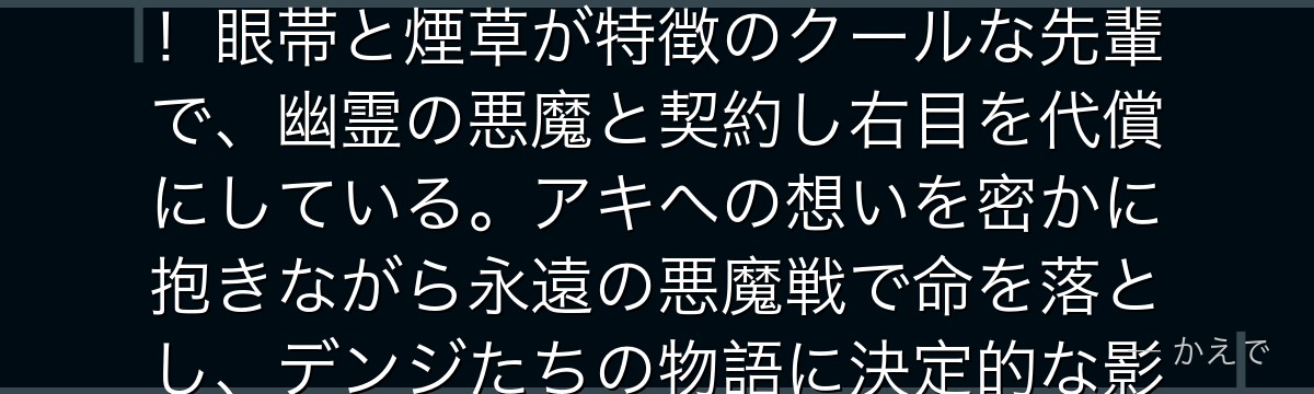 姫野は公安対魔特異4課で早川アキの相棒を務める女性デビルハンター！眼帯と煙草が特徴のクールな先輩で、幽霊の悪魔と契約し右目を代償にしている。アキへの想いを密かに抱きながら永遠の悪魔戦で命を落とし、デンジたちの物語に決定的な影響を与える重要キャラなんだよ！
