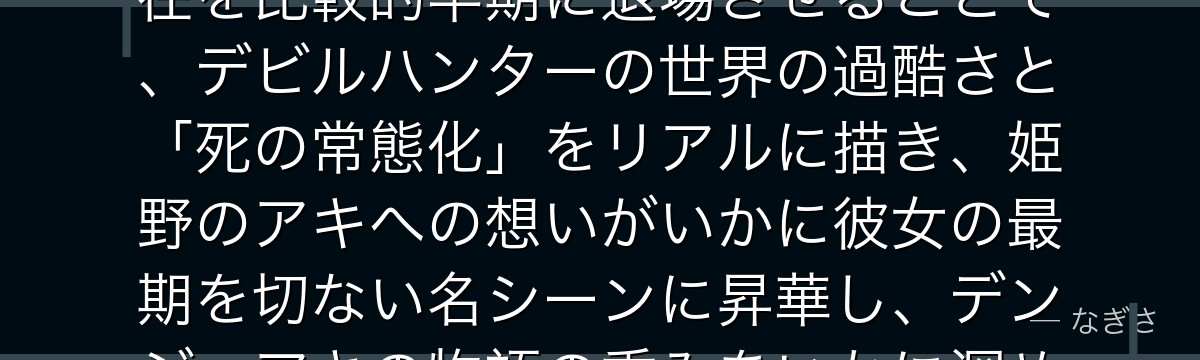 姫野を深掘りすると、チェンソーマンが「アキの相棒で先輩」という存在を比較的早期に退場させることで、デビルハンターの世界の過酷さと「死の常態化」をリアルに描き、姫野のアキへの想いがいかに彼女の最期を切ない名シーンに昇華し、デンジ・アキの物語の重みをいかに深めているかが伝わってくるんだよね