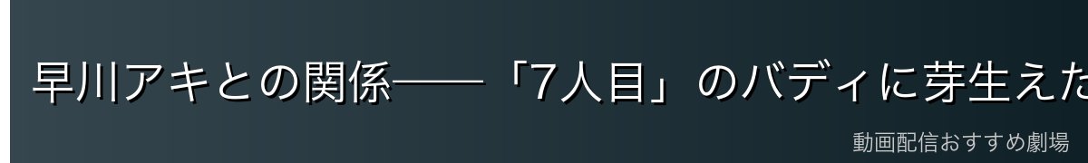 早川アキとの関係——「7人目」のバディに芽生えた特別な想い