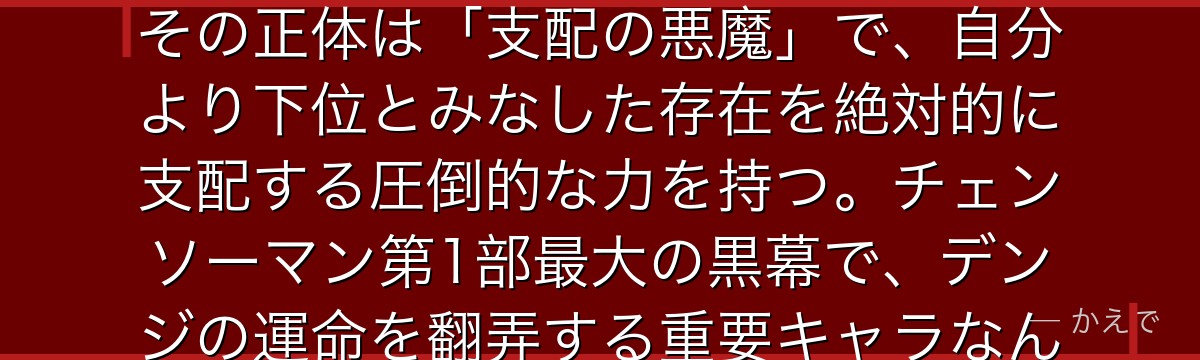 マキマは公安対魔特異4課のリーダーで、デンジが憧れる謎多き美女！その正体は「支配の悪魔」で、自分より下位とみなした存在を絶対的に支配する圧倒的な力を持つ。チェンソーマン第1部最大の黒幕で、デンジの運命を翻弄する重要キャラなんだよ！