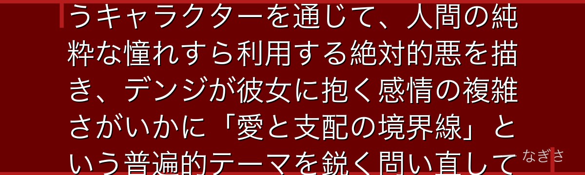 マキマを分析すると、チェンソーマンが「優しさで支配する怪物」というキャラクターを通じて、人間の純粋な憧れすら利用する絶対的悪を描き、デンジが彼女に抱く感情の複雑さがいかに「愛と支配の境界線」という普遍的テーマを鋭く問い直しているかが伝わってくるんだよね