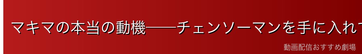 マキマの本当の動機——チェンソーマンを手に入れて世界を作り変える