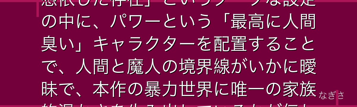 パワーを深掘りすると、チェンソーマンが「魔人＝悪魔が人間の死体に憑依した存在」というダークな設定の中に、パワーという「最高に人間臭い」キャラクターを配置することで、人間と魔人の境界線がいかに曖昧で、本作の暴力世界に唯一の家族的温かさを生み出しているかが伝わってくるんだよね
