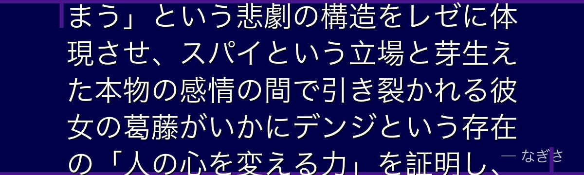 レゼを深掘りすると、チェンソーマンが「目的のための道具として育てられた人間が本物の感情を知ってしまう」という悲劇の構造をレゼに体現させ、スパイという立場と芽生えた本物の感情の間で引き裂かれる彼女の葛藤がいかにデンジという存在の「人の心を変える力」を証明し、作品の感情的な深さを形成しているかが伝わってくるんだよね
