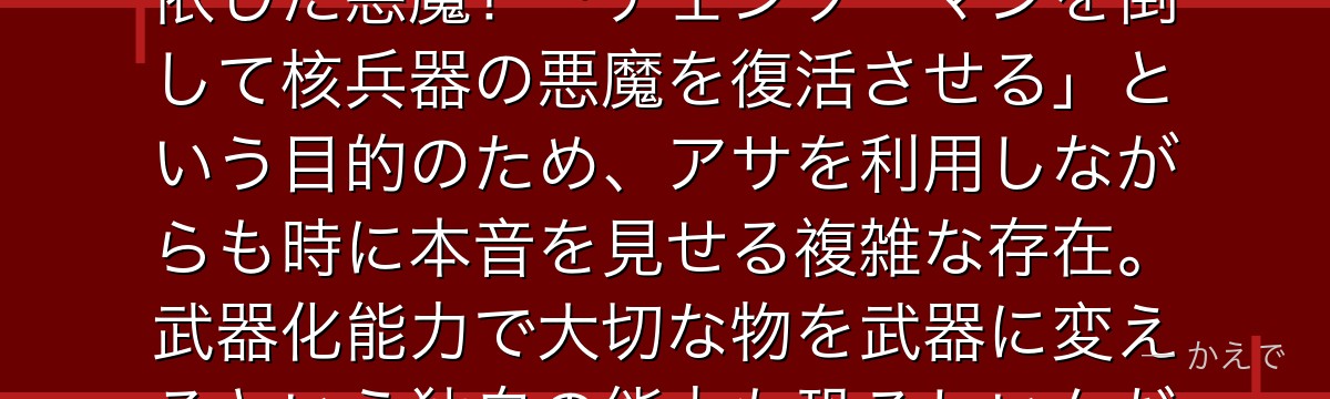 戦争の悪魔ヨルはチェンソーマン第2部で三鷹アサの心臓を半分奪い憑依した悪魔！「チェンソーマンを倒して核兵器の悪魔を復活させる」という目的のため、アサを利用しながらも時に本音を見せる複雑な存在。武器化能力で大切な物を武器に変えるという独自の能力も恐ろしいんだよ！