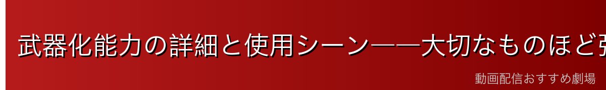武器化能力の詳細と使用シーン――大切なものほど強力な武器になる逆説