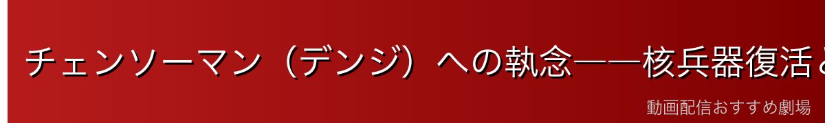 チェンソーマン（デンジ）への執念――核兵器復活という壮大な目的