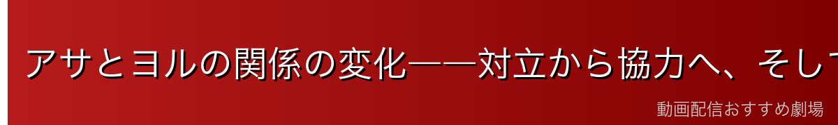 アサとヨルの関係の変化――対立から協力へ、そして……