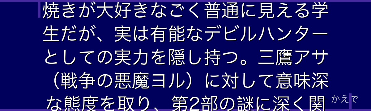 吉田ヒロフミは第2部で登場する高校生のデビルハンター！普段はタコ焼きが大好きなごく普通に見える学生だが、実は有能なデビルハンターとしての実力を隠し持つ。三鷹アサ（戦争の悪魔ヨル）に対して意味深な態度を取り、第2部の謎に深く関わる重要な脇役キャラなんだよ！