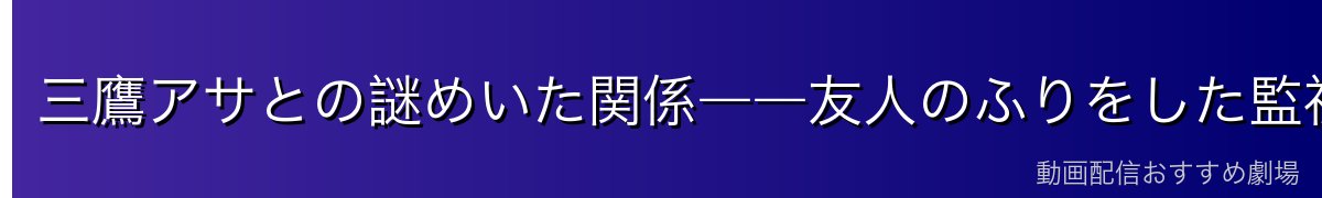 三鷹アサとの謎めいた関係――友人のふりをした監視者？それとも本物の友情？