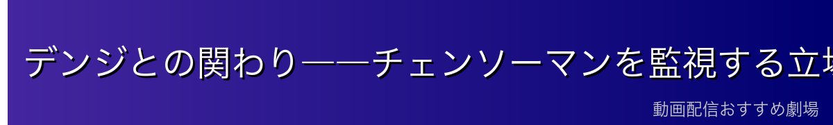 デンジとの関わり――チェンソーマンを監視する立場として