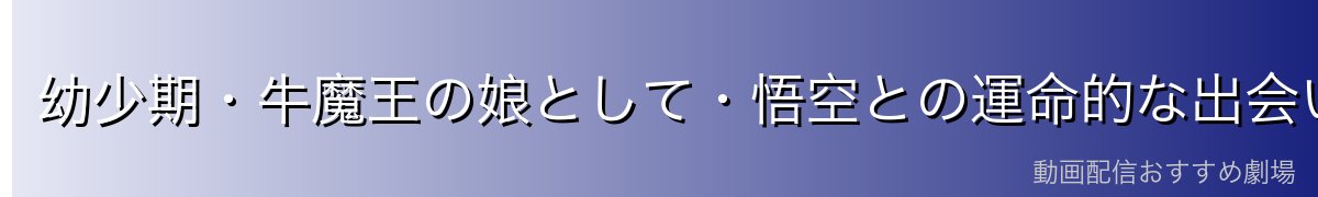 幼少期・牛魔王の娘として・悟空との運命的な出会い
