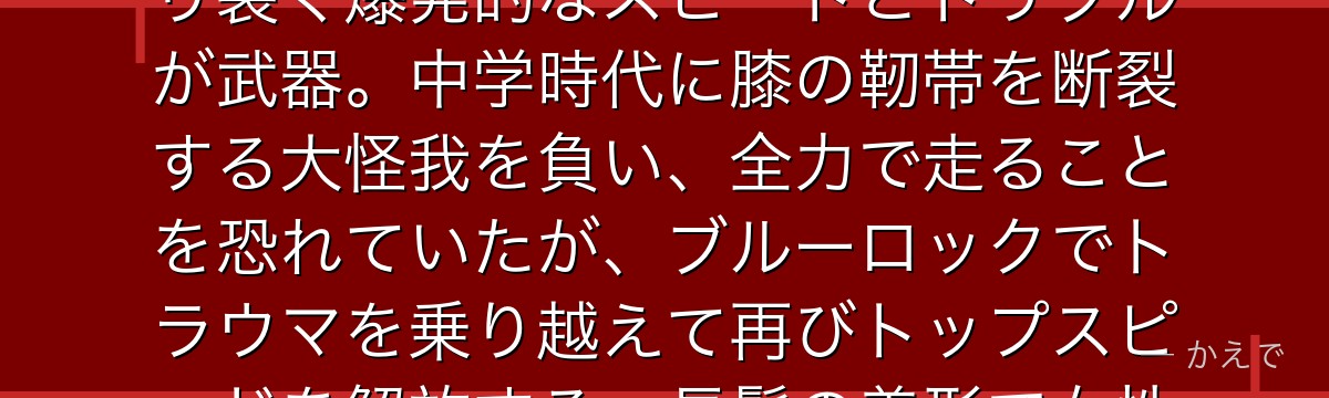 千切豹馬は「日本一足が速い」と評される韋駄天ウイング!サイドを切り裂く爆発的なスピードとドリブルが武器。中学時代に膝の靭帯を断裂する大怪我を負い、全力で走ることを恐れていたが、ブルーロックでトラウマを乗り越えて再びトップスピードを解放する。長髪の美形で女性人気も高いんだよ!