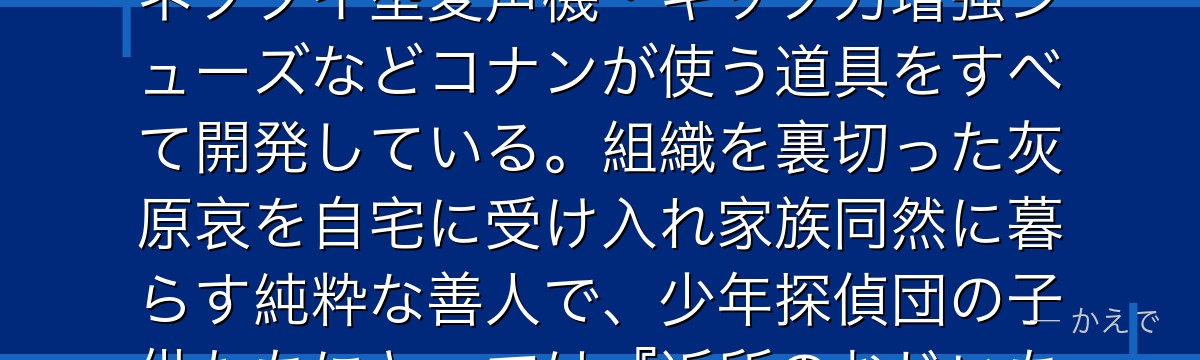 阿笠博士は工藤家の隣人で発明家!コナン(工藤新一)の正体を知る数少ない大人で、腕時計型麻酔銃・蝶ネクタイ型変声機・キック力増強シューズなどコナンが使う道具をすべて開発している。組織を裏切った灰原哀を自宅に受け入れ家族同然に暮らす純粋な善人で、少年探偵団の子供たちにとっては『近所のおじいちゃん』的存在。コナンの物語を縁の下で支える最重要脇役なんだよ!