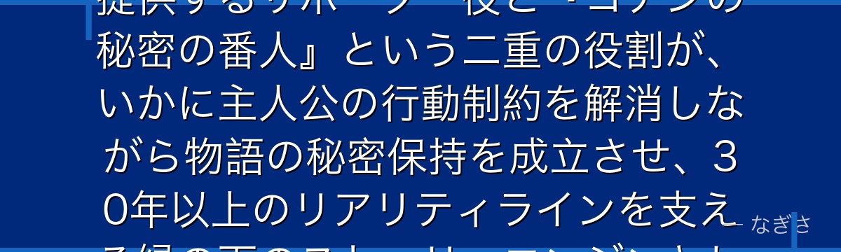 阿笠博士を分析すると、名探偵コナンが『発明と人情が生む信頼』というテーマを博士に体現させ、道具を提供するサポーター役と『コナンの秘密の番人』という二重の役割が、いかに主人公の行動制約を解消しながら物語の秘密保持を成立させ、30年以上のリアリティラインを支える縁の下のストーリーエンジンとして機能しているかが伝わってくるんだよね