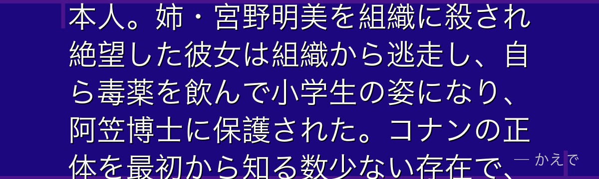 灰原哀の本名は宮野志保、コードネームはシェリー!黒の組織所属の天才科学者で、コナンを子供の姿に変えた毒薬APTX4869の開発者本人。姉・宮野明美を組織に殺され絶望した彼女は組織から逃走し、自ら毒薬を飲んで小学生の姿になり、阿笠博士に保護された。コナンの正体を最初から知る数少ない存在で、組織への深い知識と冷静な判断力で彼を助ける。ベルモットとの因縁深い関係も大きな見どころなんだよ!