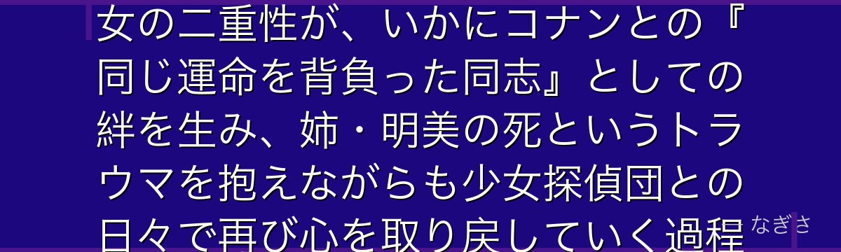 灰原哀を分析すると、名探偵コナンが「過去から逃げきれない罪と再生」というテーマを哀に体現させ、組織の科学者から少女へと変貌した彼女の二重性が、いかにコナンとの『同じ運命を背負った同志』としての絆を生み、姉・明美の死というトラウマを抱えながらも少女探偵団との日々で再び心を取り戻していく過程が、作品最大の心理ドラマとして機能しているかが伝わってくるんだよね