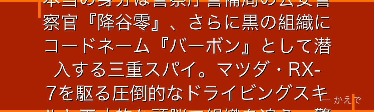 安室透は『3つの顔』を持つ最強のトリプルフェイス!表向きはポアロのバイト店員にして毛利小五郎の弟子を自称する私立探偵『安室透』、本当の身分は警察庁警備局の公安警察官『降谷零』、さらに黒の組織にコードネーム『バーボン』として潜入する三重スパイ。マツダ・RX-7を駆る圧倒的なドライビングスキルと天才的な頭脳で組織を追う。警察学校編で描かれた松田陣平・諸伏景光ら同期との絆が彼の核を形成しているんだよ!