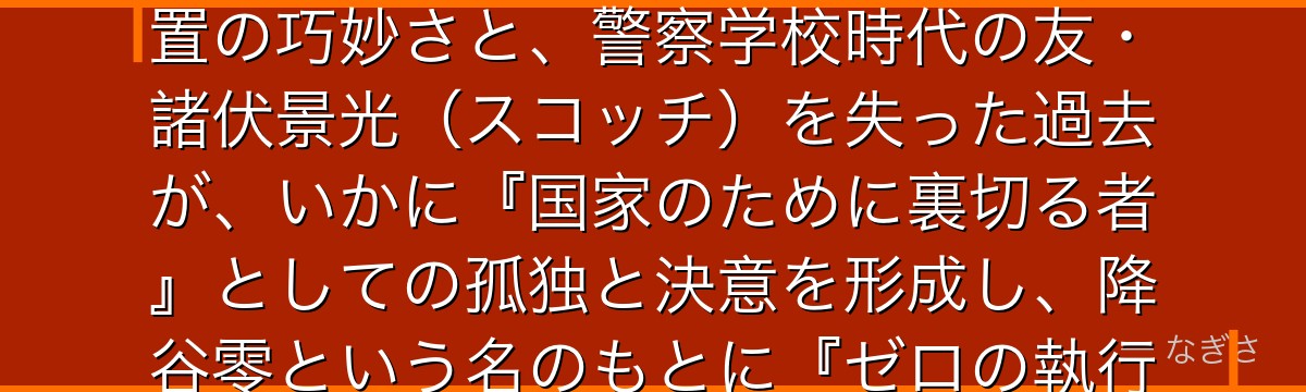 安室透を分析すると、名探偵コナンが「忠誠と裏切りの間で生きる者の覚悟」というテーマを安室に体現させ、トリプルフェイスという物語装置の巧妙さと、警察学校時代の友・諸伏景光(スコッチ)を失った過去が、いかに『国家のために裏切る者』としての孤独と決意を形成し、降谷零という名のもとに『ゼロの執行人』として日本を守る現代的なヒーロー像を最も切実に描いているかが伝わってくるんだよね