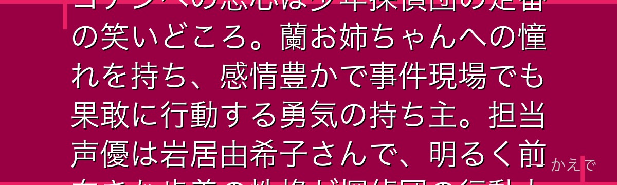 吉田歩美は帝丹小学校1年B組の7歳で少年探偵団のムードメーカー!コナンへの恋心は少年探偵団の定番の笑いどころ。蘭お姉ちゃんへの憧れを持ち、感情豊かで事件現場でも果敢に行動する勇気の持ち主。担当声優は岩居由希子さんで、明るく前向きな歩美の性格が探偵団の行動力の源になってるんだよ!