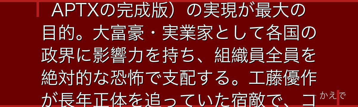 烏丸蓮耶は黒の組織の総ボス・長年『あの方』として謎に包まれていた最終黒幕!推定120歳以上という常識外れの高齢で、不老不死の薬(APTXの完成版)の実現が最大の目的。大富豪・実業家として各国の政界に影響力を持ち、組織員全員を絶対的な恐怖で支配する。工藤優作が長年正体を追っていた宿敵で、コナン物語最大の謎『なぜ組織はAPTXを開発しているのか』の答えを握る最終ボスなんだよ!