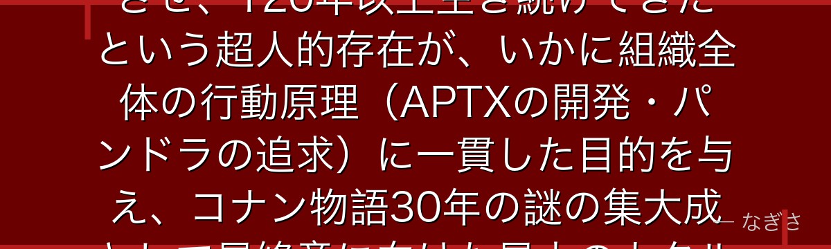 烏丸蓮耶を分析すると、名探偵コナンが『不老不死への渇望が生む支配と暴力』というテーマをボスに体現させ、120年以上生き続けてきたという超人的存在が、いかに組織全体の行動原理(APTXの開発・パンドラの追求)に一貫した目的を与え、コナン物語30年の謎の集大成として最終章に向けた最大のカタルシスの源泉として機能しているかが伝わってくるんだよね