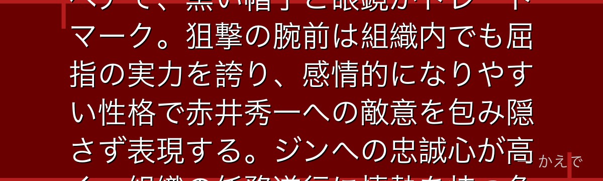 キャンティは黒の組織の女性スナイパー!コルンと常に行動を共にするペアで、黒い帽子と眼鏡がトレードマーク。狙撃の腕前は組織内でも屈指の実力を誇り、感情的になりやすい性格で赤井秀一への敵意を包み隠さず表現する。ジンへの忠誠心が高く、組織の任務遂行に情熱を持つ危険な女スナイパーなんだよ!