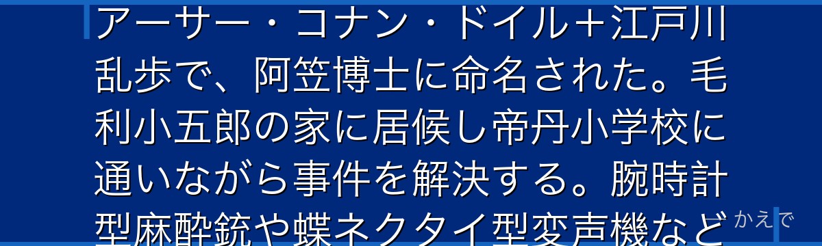 江戸川コナンは黒の組織に毒薬APTX4869を飲まされ小学一年生の姿になった工藤新一の偽名!名前の由来はエドガー・アラン・ポー+アーサー・コナン・ドイル+江戸川乱歩で、阿笠博士に命名された。毛利小五郎の家に居候し帝丹小学校に通いながら事件を解決する。腕時計型麻酔銃や蝶ネクタイ型変声機など阿笠博士の発明品を駆使し、小五郎を眠らせて推理を披露する『眠りの小五郎』が代名詞なんだよ!