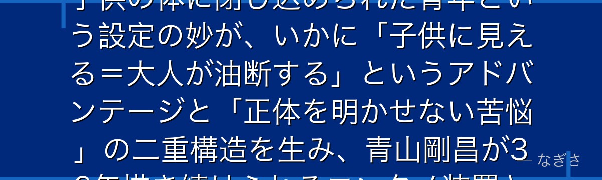 江戸川コナンを分析すると、名探偵コナンが「正体を隠して戦う孤独」というテーマをコナンに体現させ、子供の体に閉じ込められた青年という設定の妙が、いかに「子供に見える=大人が油断する」というアドバンテージと「正体を明かせない苦悩」の二重構造を生み、青山剛昌が30年描き続けられるエンタメ装置として完璧に機能しているかが伝わってくるんだよね