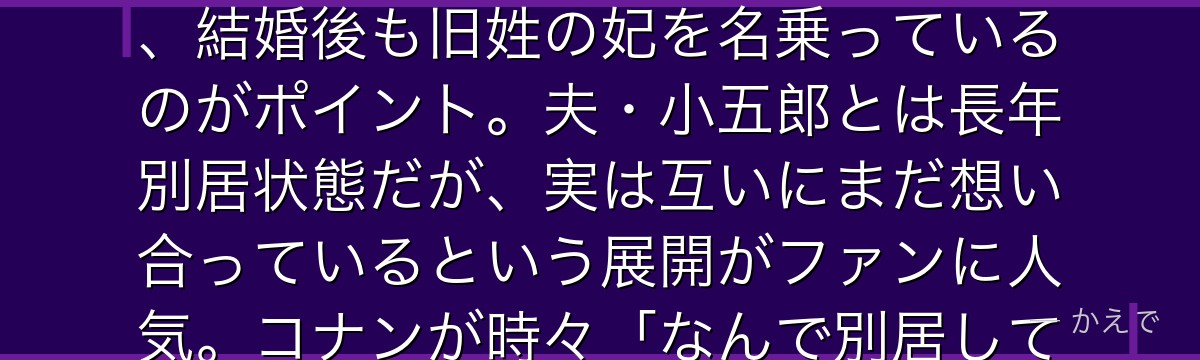 妃英理(きさき えり)は毛利小五郎の妻・毛利蘭の母で超有能な辣腕弁護士!フルネームは「妃英理」で、結婚後も旧姓の妃を名乗っているのがポイント。夫・小五郎とは長年別居状態だが、実は互いにまだ想い合っているという展開がファンに人気。コナンが時々「なんで別居してるの?」と首をかしげる場面もシリーズの定番コメディなんだよ!