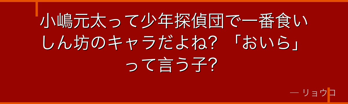 小嶋元太って少年探偵団で一番食いしん坊のキャラだよね？「おいら」って言う子？