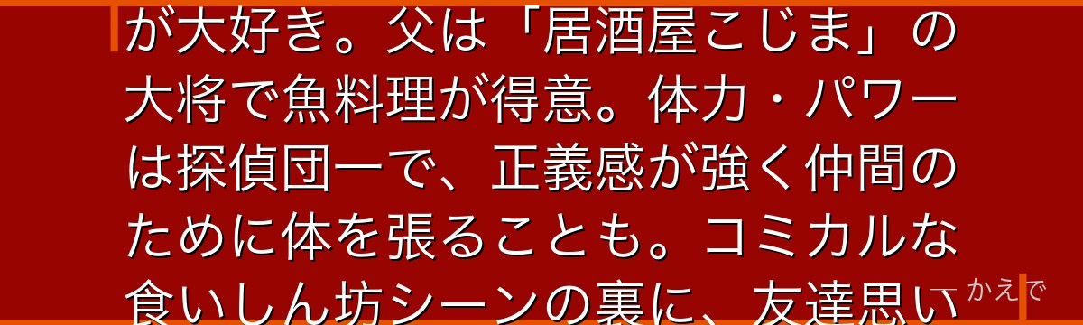 小嶋元太は帝丹小学校1年B組の8歳で少年探偵団最大の体格の持ち主！一人称は「おいら」で食べることが大好き。父は「居酒屋こじま」の大将で魚料理が得意。体力・パワーは探偵団一で、正義感が強く仲間のために体を張ることも。コミカルな食いしん坊シーンの裏に、友達思いの熱い心を持つ頼もしいキャラなんだよ！