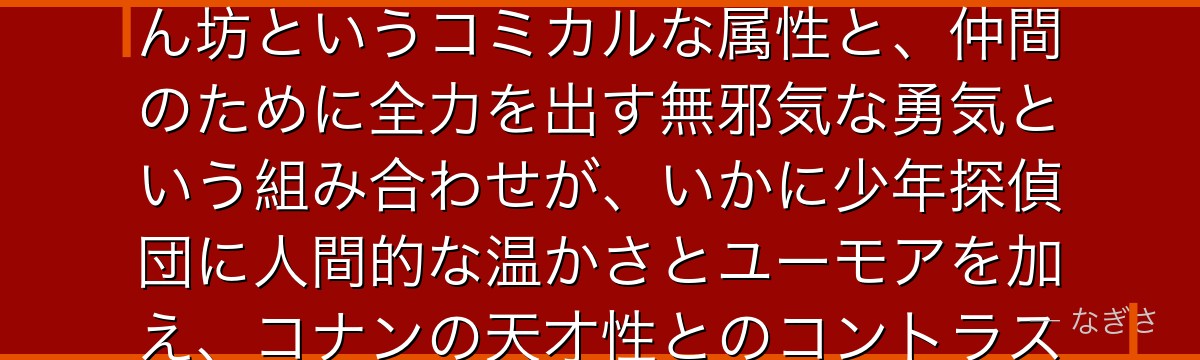 小嶋元太を分析すると、名探偵コナンが『素朴な正義感の体現者』というテーマを元太に体現させ、食いしん坊というコミカルな属性と、仲間のために全力を出す無邪気な勇気という組み合わせが、いかに少年探偵団に人間的な温かさとユーモアを加え、コナンの天才性とのコントラストで物語の親しみやすさを生み出しているかが伝わってくるんだよね
