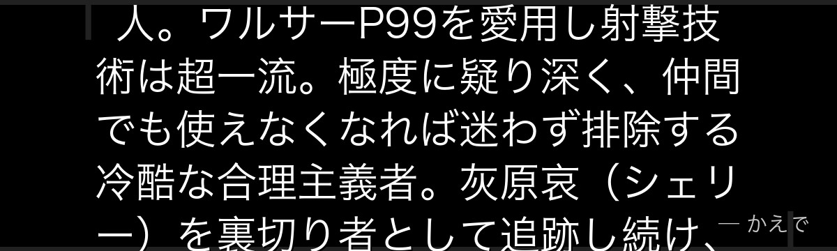 ジンは黒の組織の幹部にして最も危険な実行者!黒いコートと長い金髪が特徴で、工藤新一にAPTX4869を飲ませてコナンに変えた張本人。ワルサーP99を愛用し射撃技術は超一流。極度に疑り深く、仲間でも使えなくなれば迷わず排除する冷酷な合理主義者。灰原哀(シェリー)を裏切り者として追跡し続け、コナンにとっては『最終的に倒すべき強大な敵』として物語全体に影を落とす最重要ヴィランなんだよ!