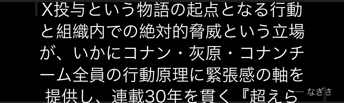 ジンを分析すると、名探偵コナンが『恐怖の象徴としての完成形』というテーマをジンに体現させ、APTX投与という物語の起点となる行動と組織内での絶対的脅威という立場が、いかにコナン・灰原・コナンチーム全員の行動原理に緊張感の軸を提供し、連載30年を貫く『超えられない壁』として機能しているかが伝わってくるんだよね