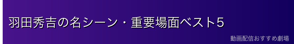 羽田秀吉の名シーン・重要場面ベスト5
