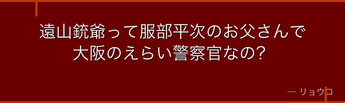 遠山銃爺って服部平次のお父さんで大阪のえらい警察官なの?