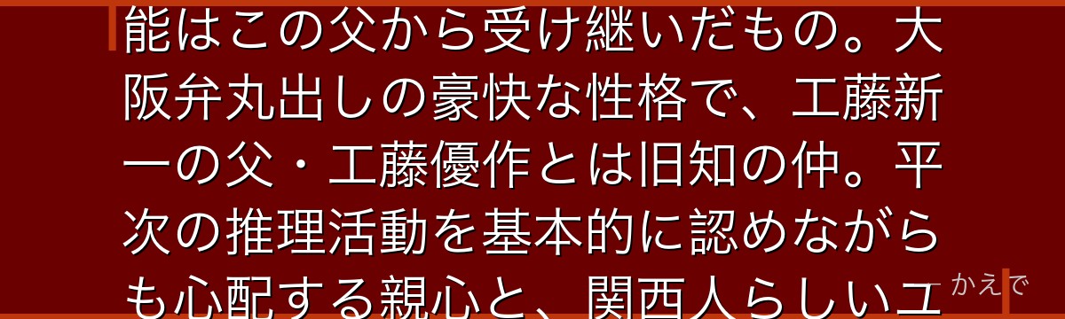 遠山銃爺(とおやまじゅうざ)は大阪府警察本部長で服部平次の父!平次が大阪府警の名探偵と呼ばれる才能はこの父から受け継いだもの。大阪弁丸出しの豪快な性格で、工藤新一の父・工藤優作とは旧知の仲。平次の推理活動を基本的に認めながらも心配する親心と、関西人らしいユーモアを持つ人物として描かれるんだよ!
