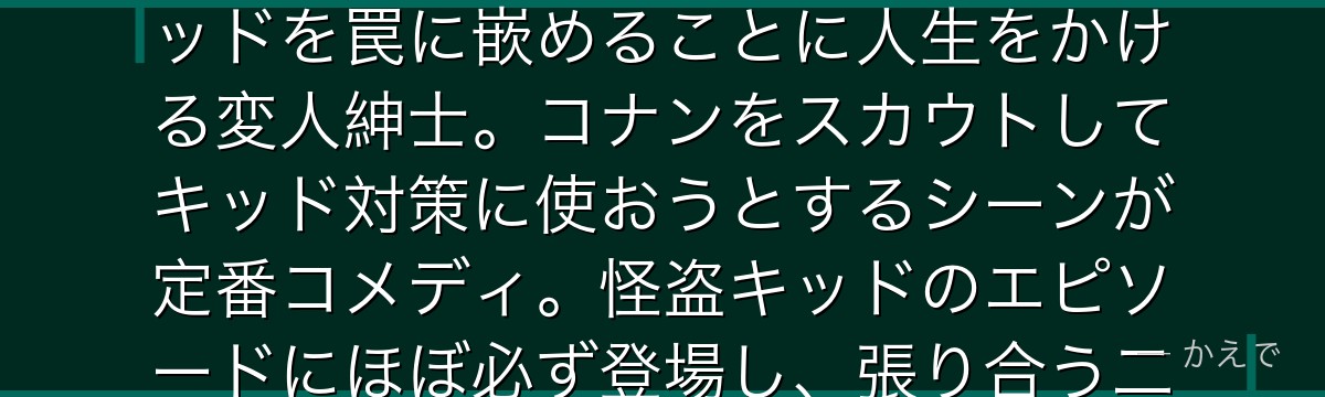 鈴木次郎吉は鈴木財閥の元当主(鈴木園子の大叔父)!世界的なお宝コレクターで、自分の宝を狙う怪盗キッドを罠に嵌めることに人生をかける変人紳士。コナンをスカウトしてキッド対策に使おうとするシーンが定番コメディ。怪盗キッドのエピソードにほぼ必ず登場し、張り合う二人の掛け合いがシリーズの楽しみのひとつなんだよ!